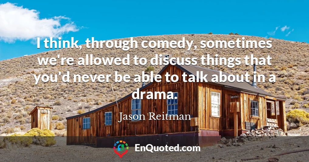 I think, through comedy, sometimes we're allowed to discuss things that you'd never be able to talk about in a drama.