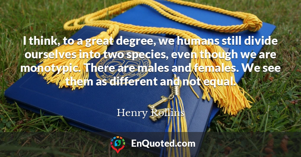 I think, to a great degree, we humans still divide ourselves into two species, even though we are monotypic. There are males and females. We see them as different and not equal.