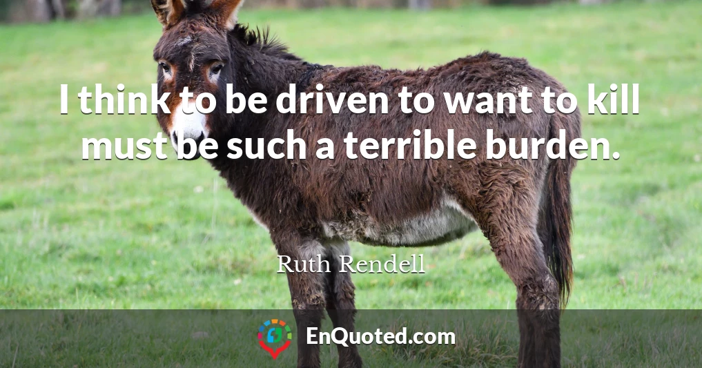 I think to be driven to want to kill must be such a terrible burden.