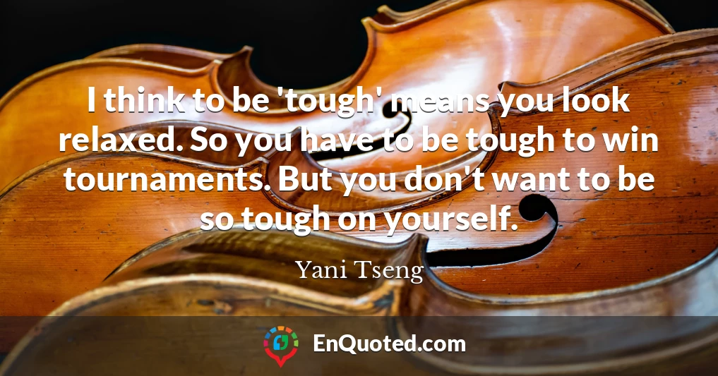 I think to be 'tough' means you look relaxed. So you have to be tough to win tournaments. But you don't want to be so tough on yourself.