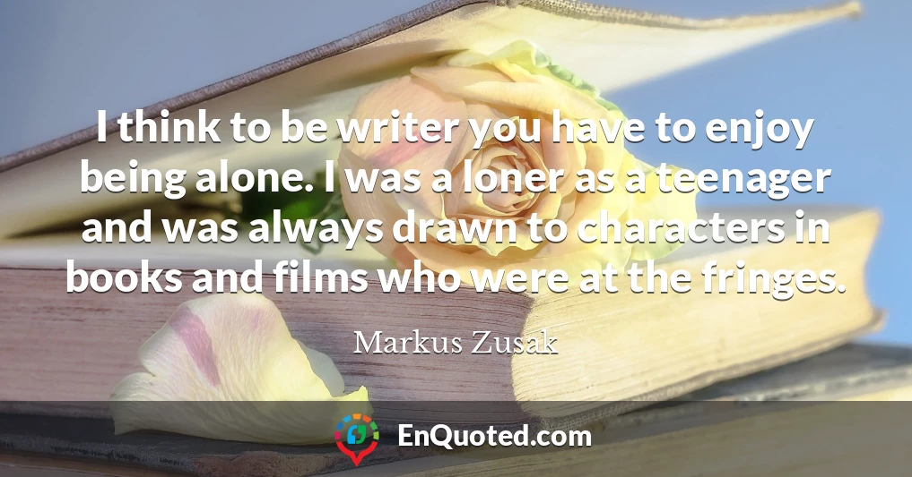 I think to be writer you have to enjoy being alone. I was a loner as a teenager and was always drawn to characters in books and films who were at the fringes.