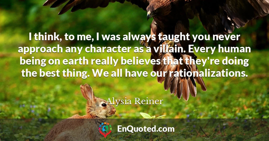 I think, to me, I was always taught you never approach any character as a villain. Every human being on earth really believes that they're doing the best thing. We all have our rationalizations.