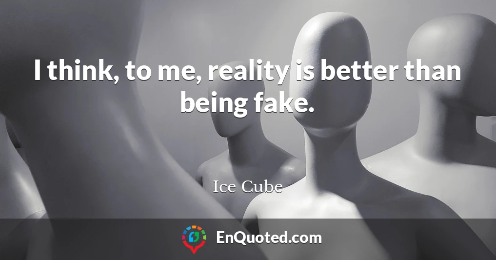 I think, to me, reality is better than being fake.