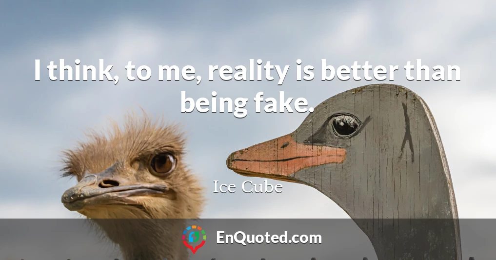 I think, to me, reality is better than being fake.