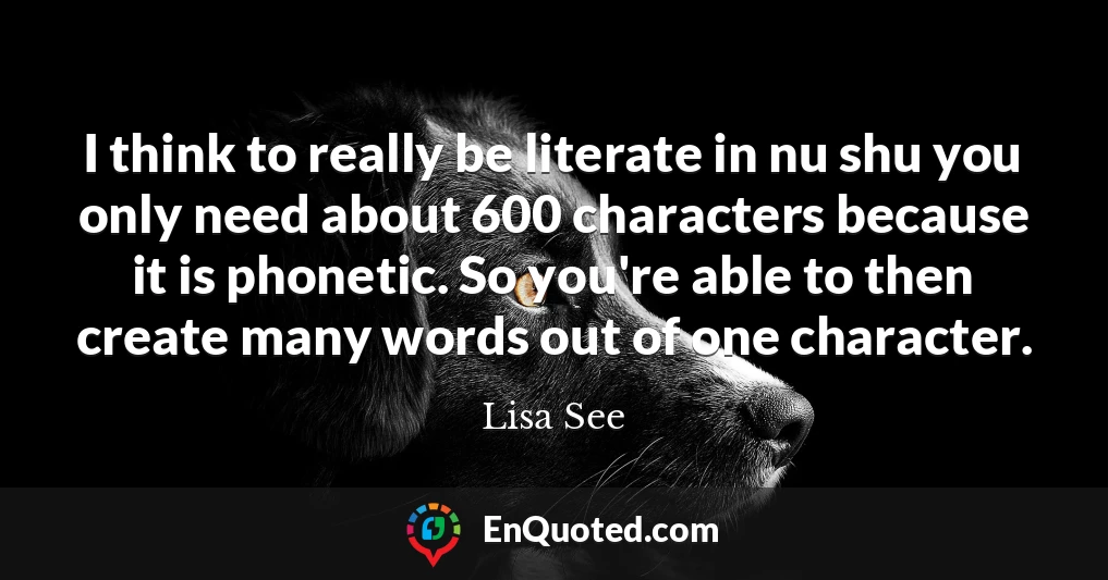 I think to really be literate in nu shu you only need about 600 characters because it is phonetic. So you're able to then create many words out of one character.