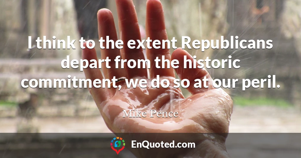 I think to the extent Republicans depart from the historic commitment, we do so at our peril.