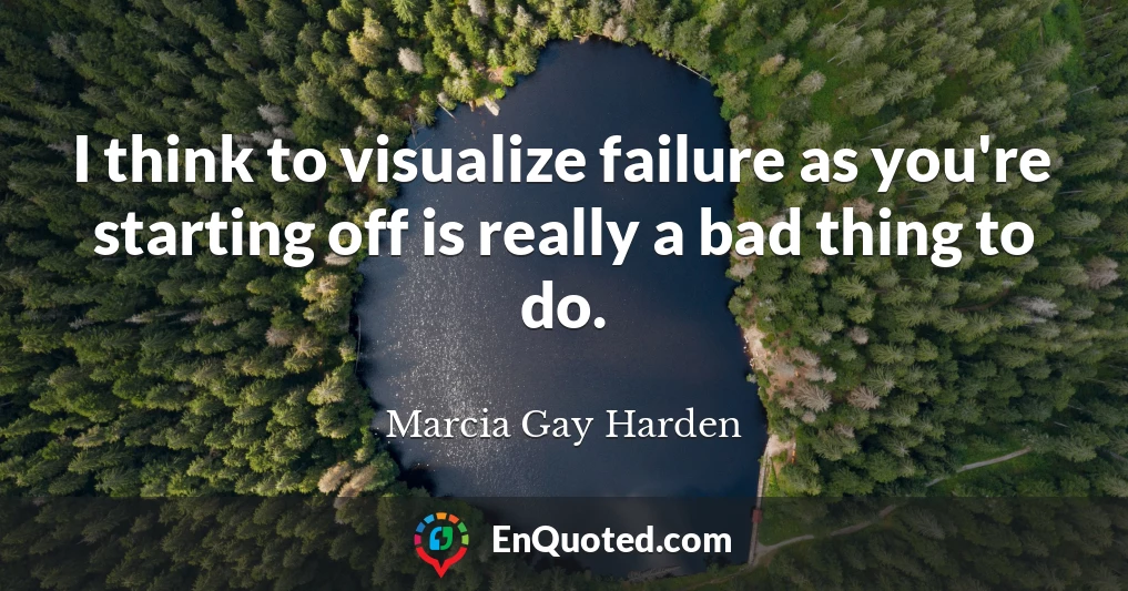 I think to visualize failure as you're starting off is really a bad thing to do.