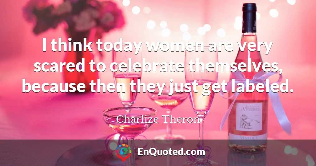 I think today women are very scared to celebrate themselves, because then they just get labeled.