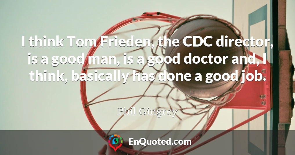 I think Tom Frieden, the CDC director, is a good man, is a good doctor and, I think, basically has done a good job.
