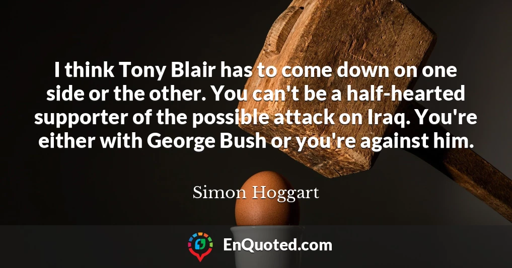 I think Tony Blair has to come down on one side or the other. You can't be a half-hearted supporter of the possible attack on Iraq. You're either with George Bush or you're against him.
