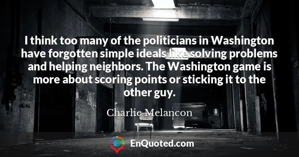 I think too many of the politicians in Washington have forgotten simple ideals like solving problems and helping neighbors. The Washington game is more about scoring points or sticking it to the other guy.