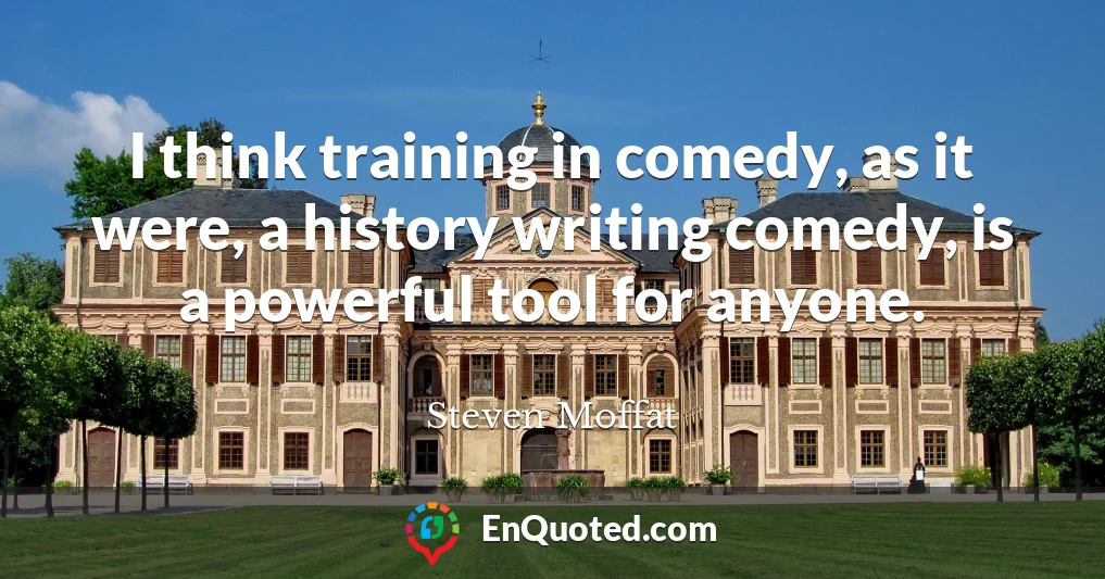 I think training in comedy, as it were, a history writing comedy, is a powerful tool for anyone.