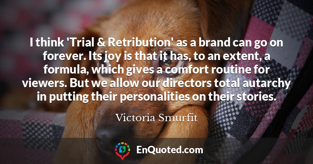 I think 'Trial & Retribution' as a brand can go on forever. Its joy is that it has, to an extent, a formula, which gives a comfort routine for viewers. But we allow our directors total autarchy in putting their personalities on their stories.
