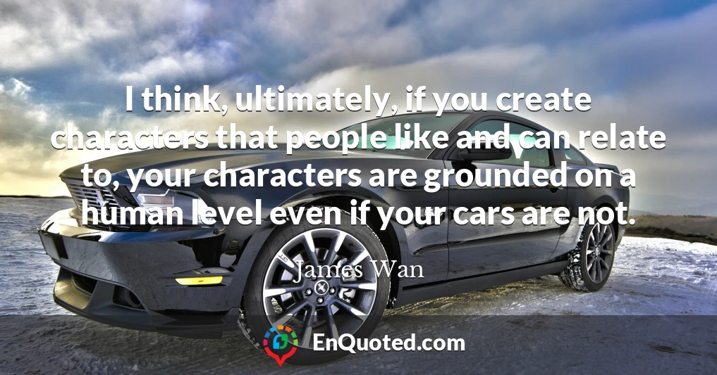 I think, ultimately, if you create characters that people like and can relate to, your characters are grounded on a human level even if your cars are not.