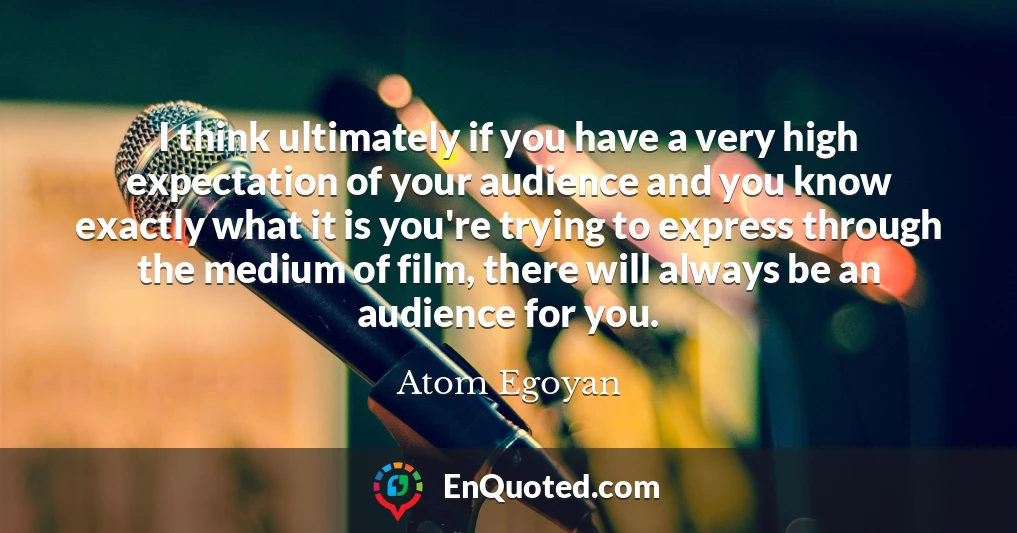 I think ultimately if you have a very high expectation of your audience and you know exactly what it is you're trying to express through the medium of film, there will always be an audience for you.