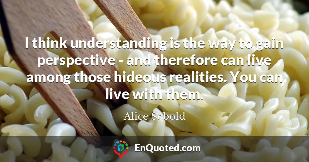 I think understanding is the way to gain perspective - and therefore can live among those hideous realities. You can live with them.