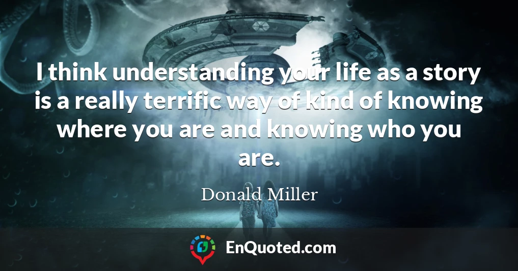 I think understanding your life as a story is a really terrific way of kind of knowing where you are and knowing who you are.