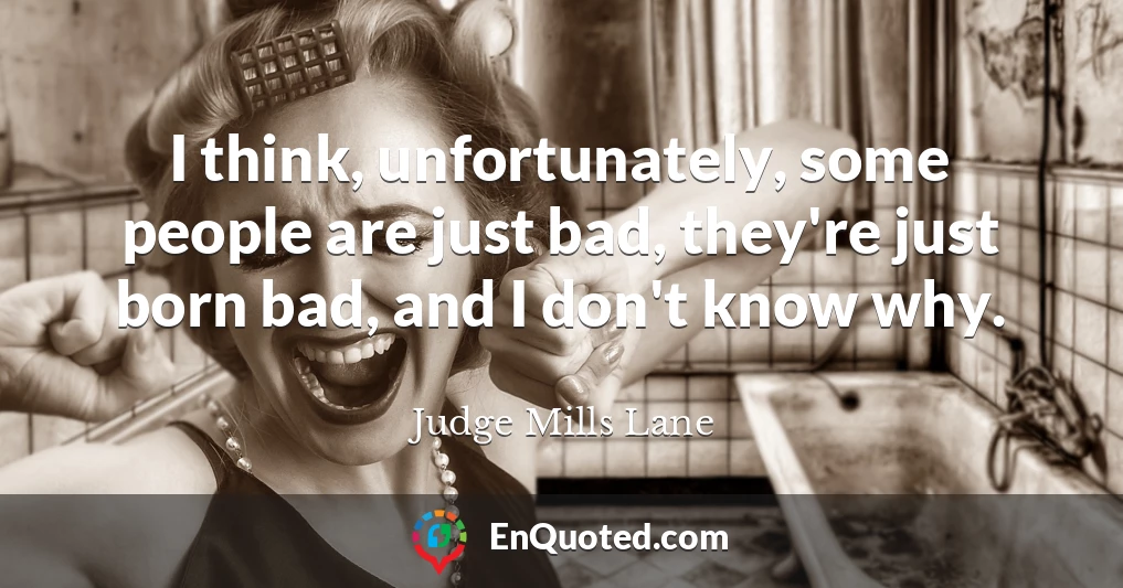 I think, unfortunately, some people are just bad, they're just born bad, and I don't know why.