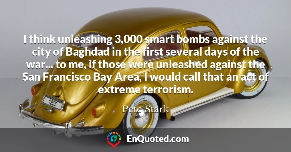 I think unleashing 3,000 smart bombs against the city of Baghdad in the first several days of the war... to me, if those were unleashed against the San Francisco Bay Area, I would call that an act of extreme terrorism.
