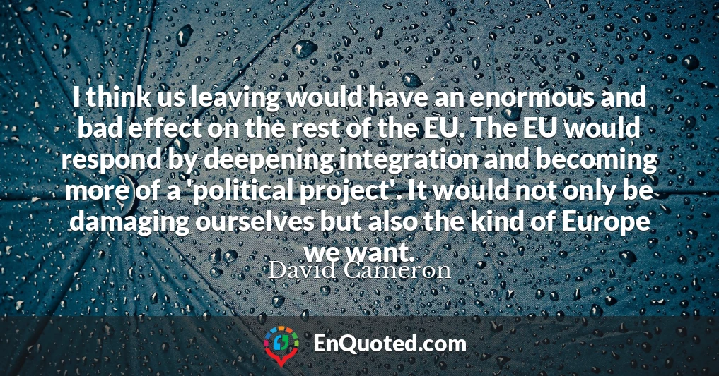 I think us leaving would have an enormous and bad effect on the rest of the EU. The EU would respond by deepening integration and becoming more of a 'political project'. It would not only be damaging ourselves but also the kind of Europe we want.