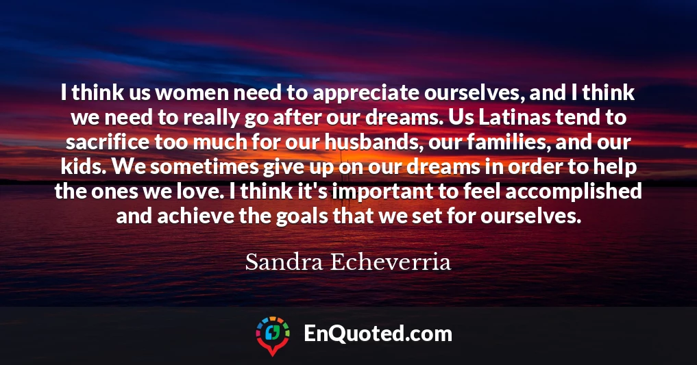 I think us women need to appreciate ourselves, and I think we need to really go after our dreams. Us Latinas tend to sacrifice too much for our husbands, our families, and our kids. We sometimes give up on our dreams in order to help the ones we love. I think it's important to feel accomplished and achieve the goals that we set for ourselves.
