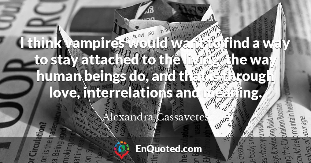 I think vampires would want to find a way to stay attached to the living, the way human beings do, and that is through love, interrelations and meaning.