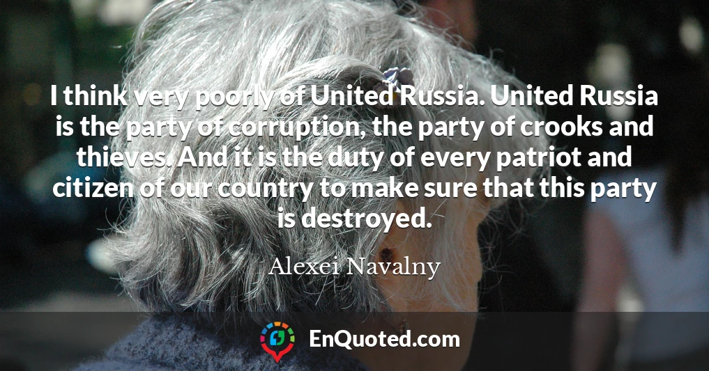 I think very poorly of United Russia. United Russia is the party of corruption, the party of crooks and thieves. And it is the duty of every patriot and citizen of our country to make sure that this party is destroyed.