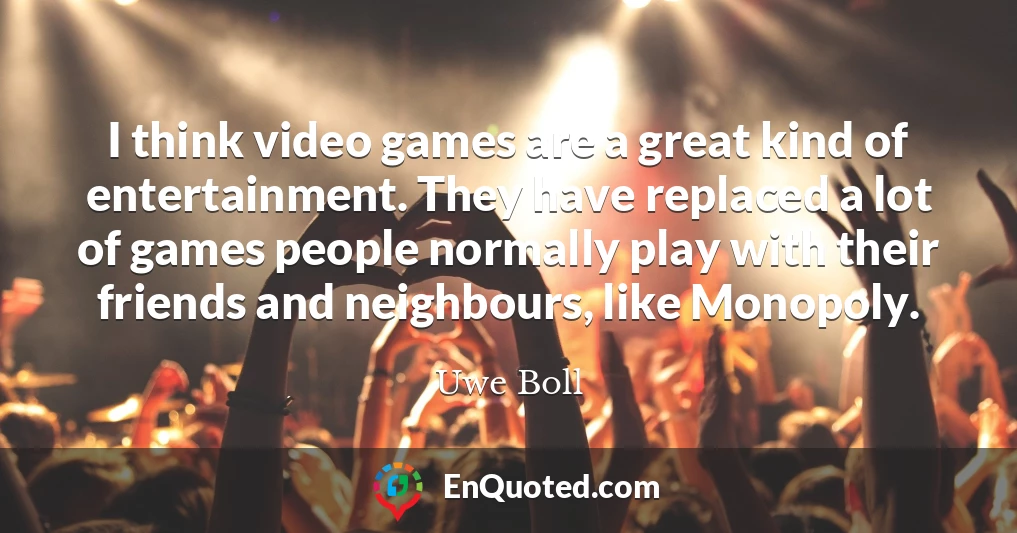 I think video games are a great kind of entertainment. They have replaced a lot of games people normally play with their friends and neighbours, like Monopoly.