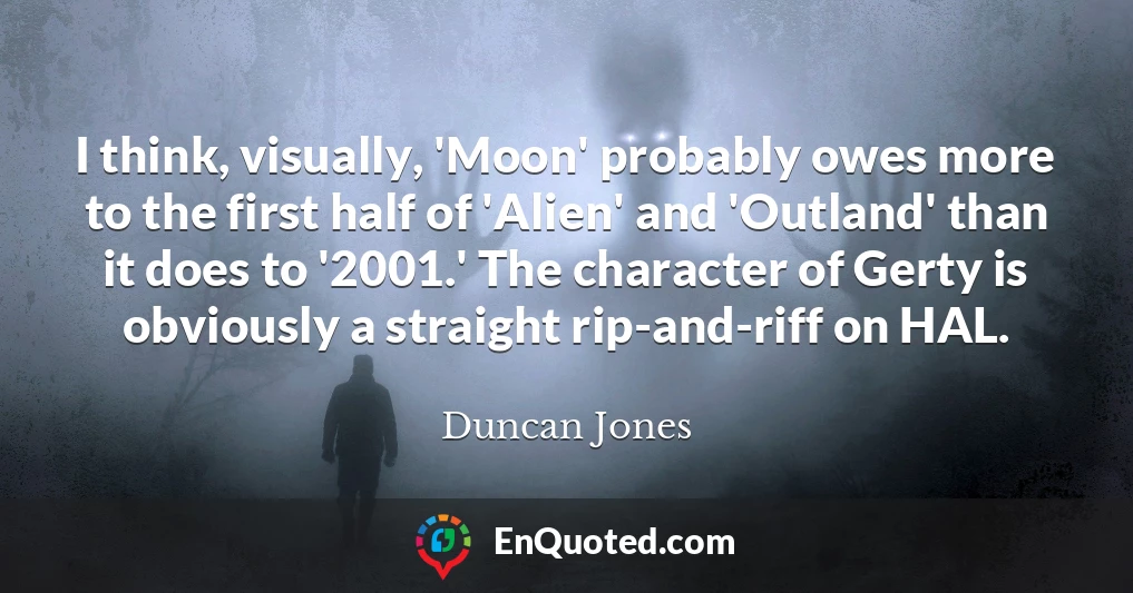 I think, visually, 'Moon' probably owes more to the first half of 'Alien' and 'Outland' than it does to '2001.' The character of Gerty is obviously a straight rip-and-riff on HAL.