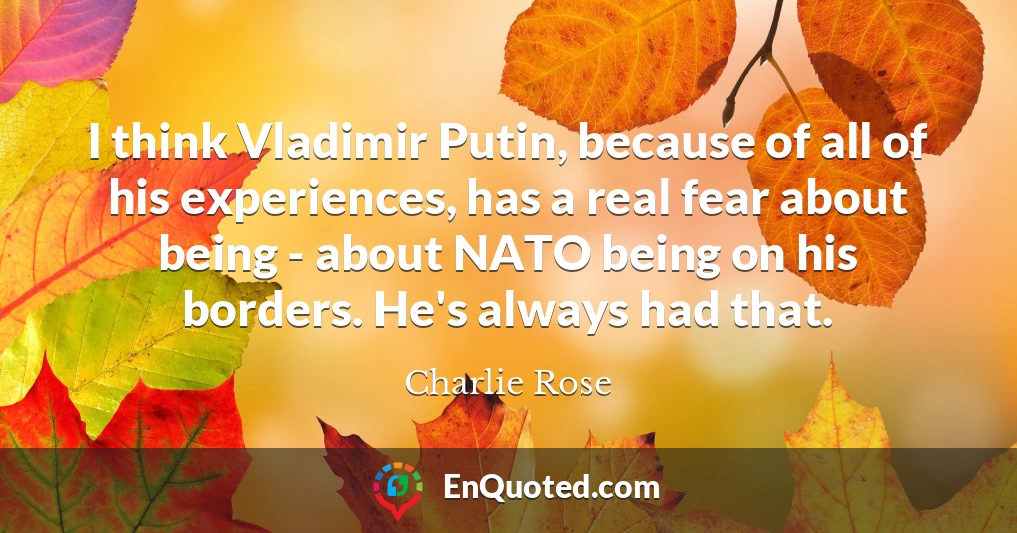 I think Vladimir Putin, because of all of his experiences, has a real fear about being - about NATO being on his borders. He's always had that.