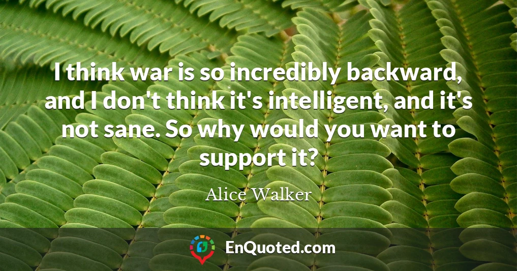 I think war is so incredibly backward, and I don't think it's intelligent, and it's not sane. So why would you want to support it?