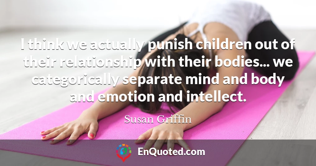I think we actually punish children out of their relationship with their bodies... we categorically separate mind and body and emotion and intellect.