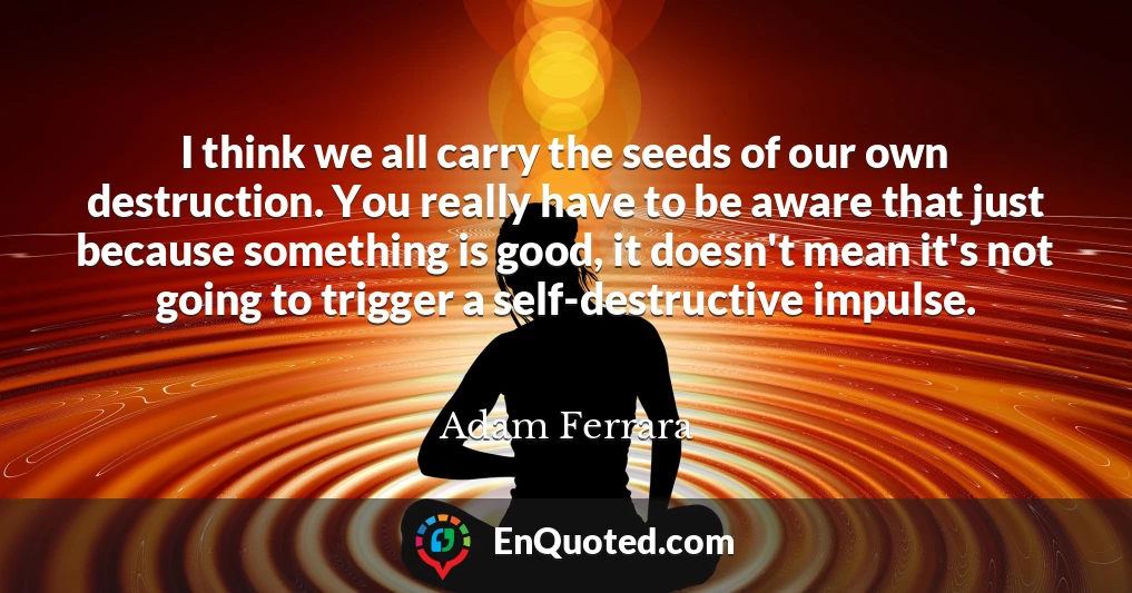 I think we all carry the seeds of our own destruction. You really have to be aware that just because something is good, it doesn't mean it's not going to trigger a self-destructive impulse.