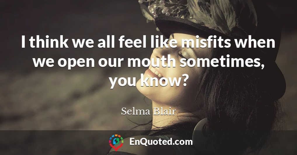 I think we all feel like misfits when we open our mouth sometimes, you know?