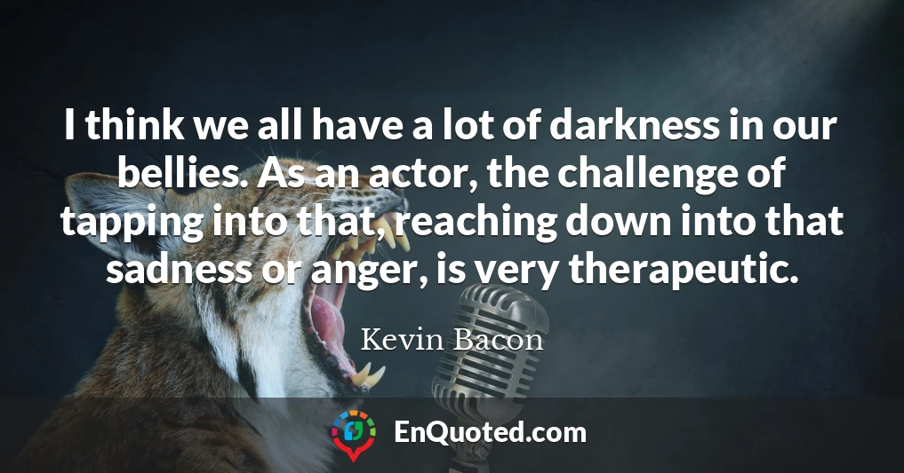 I think we all have a lot of darkness in our bellies. As an actor, the challenge of tapping into that, reaching down into that sadness or anger, is very therapeutic.