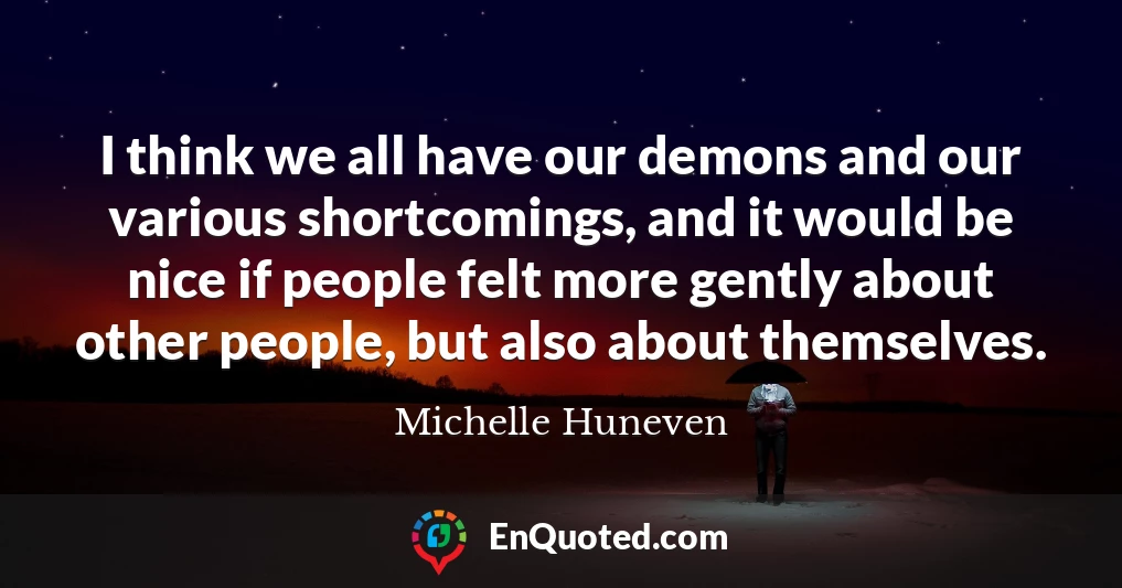 I think we all have our demons and our various shortcomings, and it would be nice if people felt more gently about other people, but also about themselves.