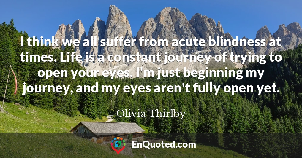 I think we all suffer from acute blindness at times. Life is a constant journey of trying to open your eyes. I'm just beginning my journey, and my eyes aren't fully open yet.