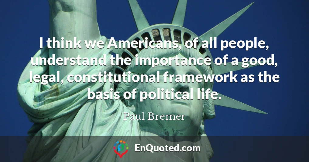 I think we Americans, of all people, understand the importance of a good, legal, constitutional framework as the basis of political life.