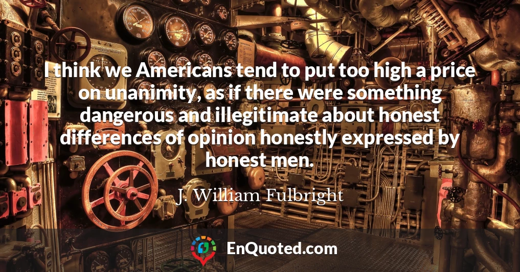 I think we Americans tend to put too high a price on unanimity, as if there were something dangerous and illegitimate about honest differences of opinion honestly expressed by honest men.