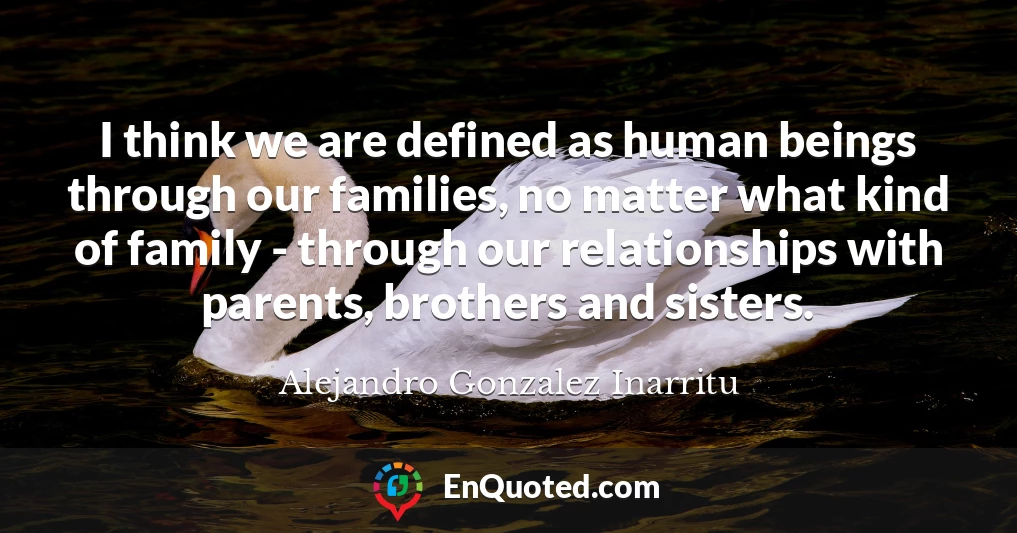 I think we are defined as human beings through our families, no matter what kind of family - through our relationships with parents, brothers and sisters.