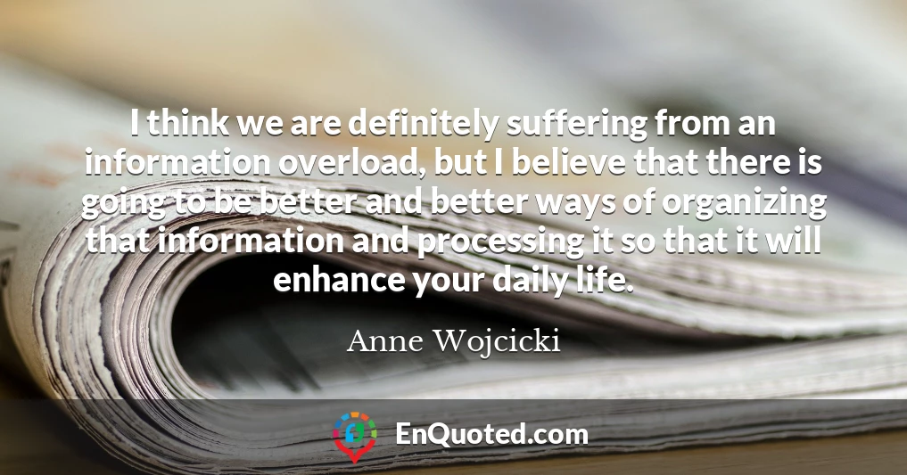I think we are definitely suffering from an information overload, but I believe that there is going to be better and better ways of organizing that information and processing it so that it will enhance your daily life.