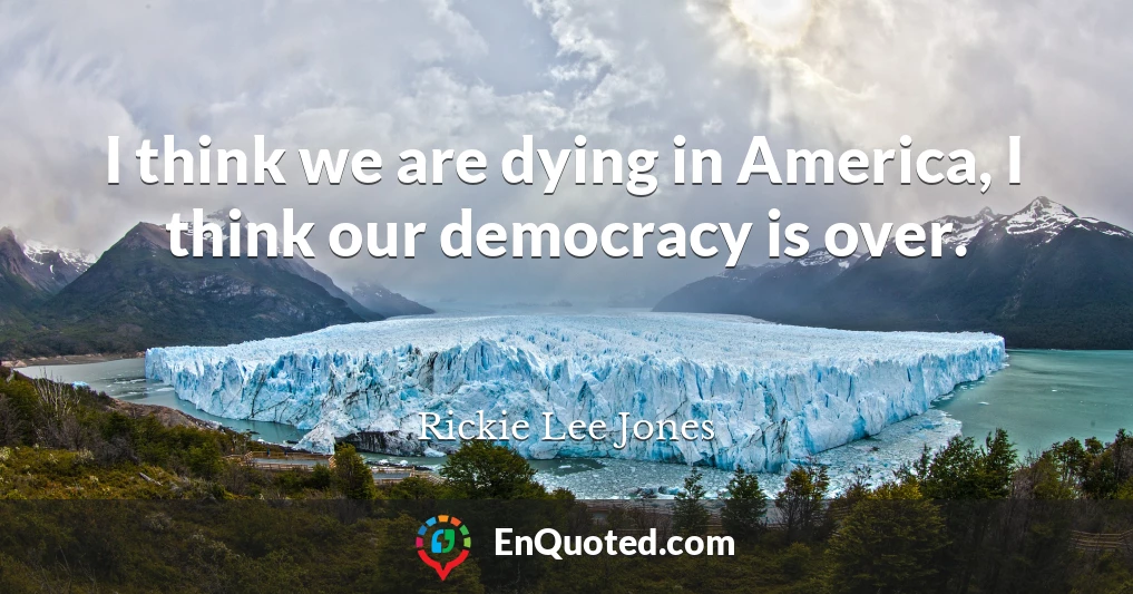 I think we are dying in America, I think our democracy is over.