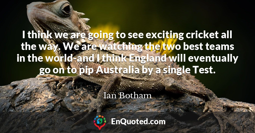 I think we are going to see exciting cricket all the way. We are watching the two best teams in the world-and I think England will eventually go on to pip Australia by a single Test.