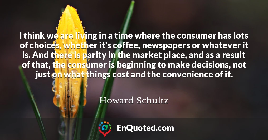 I think we are living in a time where the consumer has lots of choices, whether it's coffee, newspapers or whatever it is. And there is parity in the market place, and as a result of that, the consumer is beginning to make decisions, not just on what things cost and the convenience of it.
