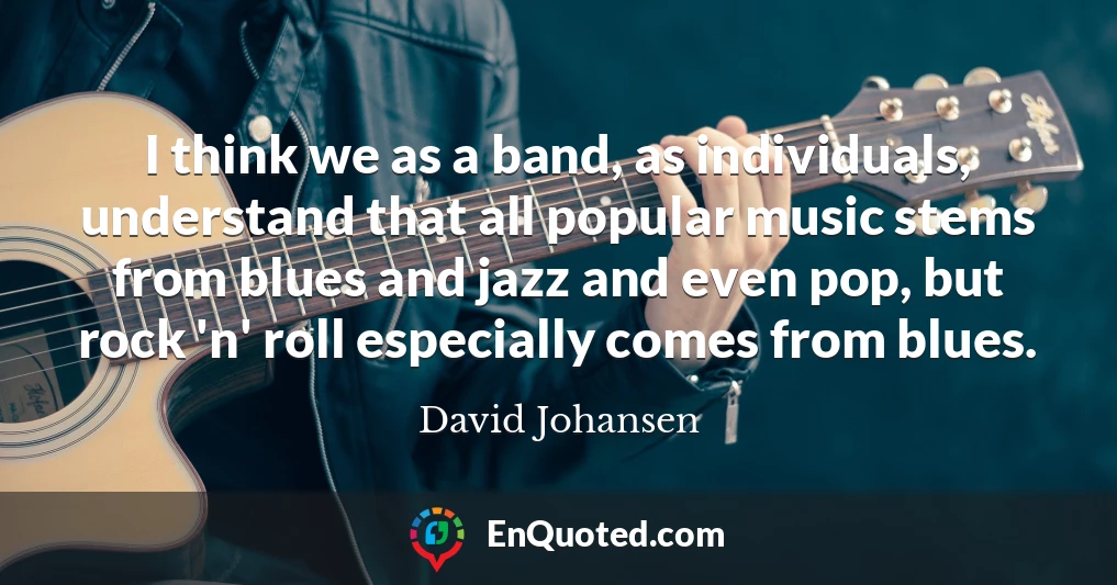 I think we as a band, as individuals, understand that all popular music stems from blues and jazz and even pop, but rock 'n' roll especially comes from blues.