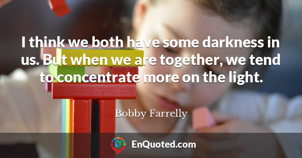 I think we both have some darkness in us. But when we are together, we tend to concentrate more on the light.