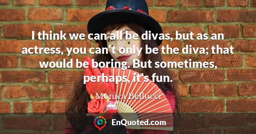 I think we can all be divas, but as an actress, you can't only be the diva; that would be boring. But sometimes, perhaps, it's fun.