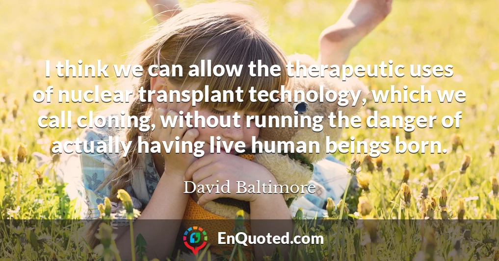 I think we can allow the therapeutic uses of nuclear transplant technology, which we call cloning, without running the danger of actually having live human beings born.
