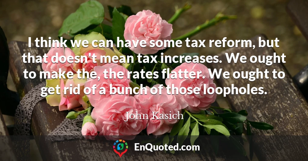 I think we can have some tax reform, but that doesn't mean tax increases. We ought to make the, the rates flatter. We ought to get rid of a bunch of those loopholes.