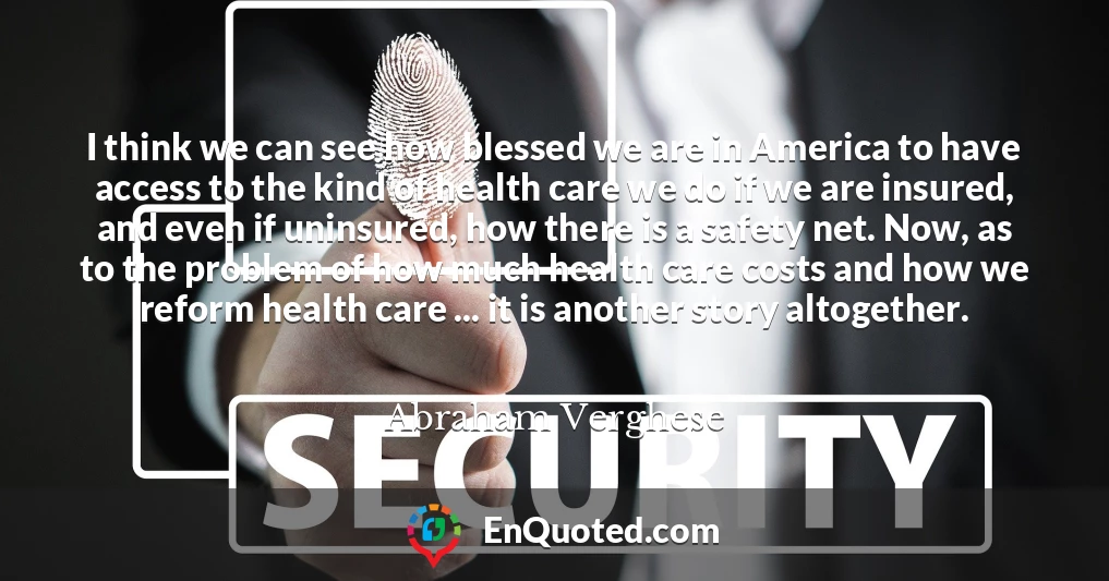 I think we can see how blessed we are in America to have access to the kind of health care we do if we are insured, and even if uninsured, how there is a safety net. Now, as to the problem of how much health care costs and how we reform health care ... it is another story altogether.